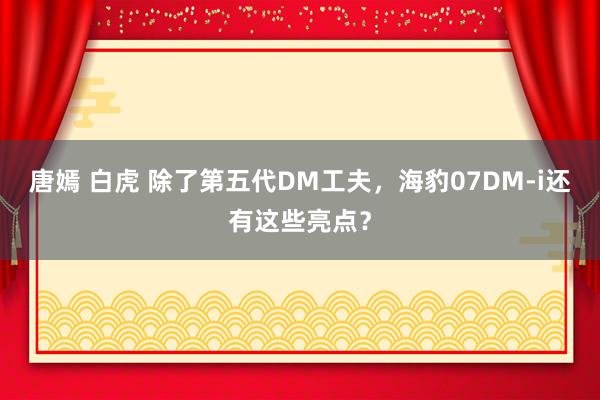 唐嫣 白虎 除了第五代DM工夫，海豹07DM-i还有这些亮点？