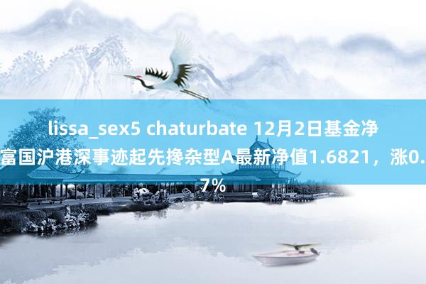 lissa_sex5 chaturbate 12月2日基金净值：富国沪港深事迹起先搀杂型A最新净值1.6821，涨0.67%