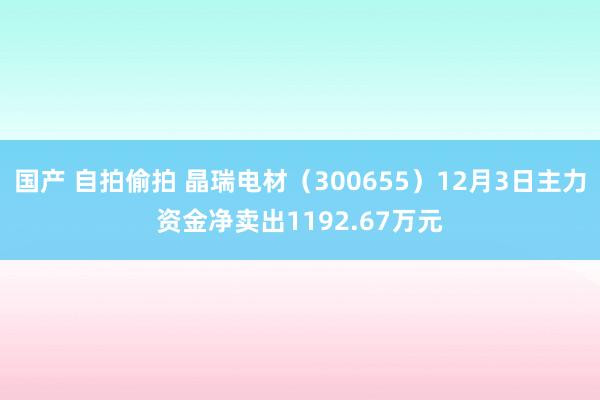 国产 自拍偷拍 晶瑞电材（300655）12月3日主力资金净卖出1192.67万元