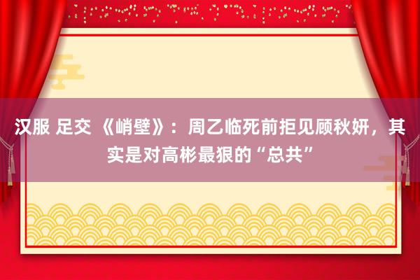 汉服 足交 《峭壁》：周乙临死前拒见顾秋妍，其实是对高彬最狠的“总共”