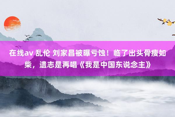 在线av 乱伦 刘家昌被曝亏蚀！临了出头骨瘦如柴，遗志是再唱《我是中国东说念主》