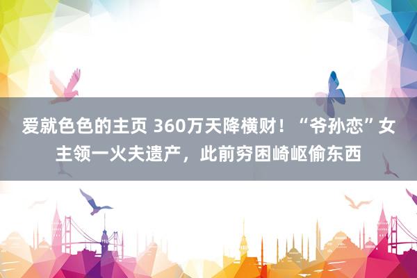 爱就色色的主页 360万天降横财！“爷孙恋”女主领一火夫遗产，此前穷困崎岖偷东西