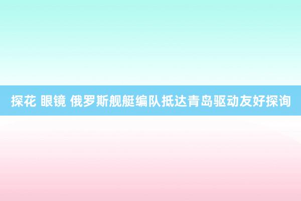 探花 眼镜 俄罗斯舰艇编队抵达青岛驱动友好探询