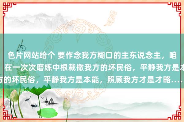 色片网站给个 要作念我方糊口的主东说念主，咱们必须对我方有所条件，在一次次磨练中根裁撤我方的坏民俗，平静我方是本能，照顾我方才是才略……