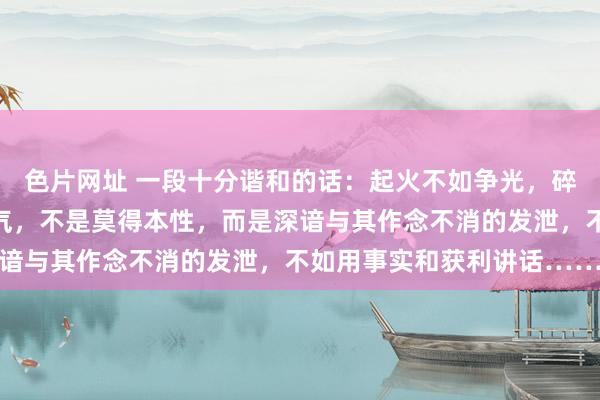 色片网址 一段十分谐和的话：起火不如争光，碎裂不如翻身。遇事不动气，不是莫得本性，而是深谙与其作念不消的发泄，不如用事实和获利讲话……