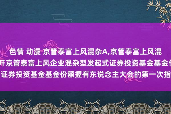 色情 动漫 京管泰富上风混杂A，京管泰富上风混杂C: 对于以通信表情召开京管泰富上风企业混杂型发起式证券投资基金基金份额握有东说念主大会的第一次指示性公告