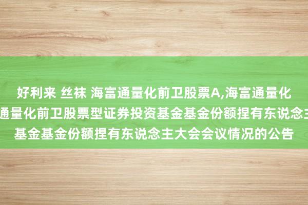 好利来 丝袜 海富通量化前卫股票A，海富通量化前卫股票C: 对于海富通量化前卫股票型证券投资基金基金份额捏有东说念主大会会议情况的公告