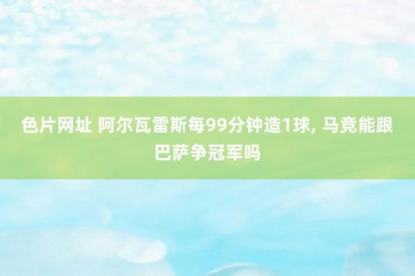 色片网址 阿尔瓦雷斯每99分钟造1球， 马竞能跟巴萨争冠军吗