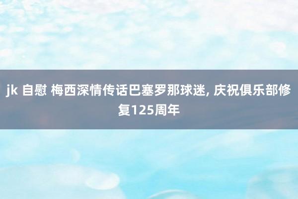 jk 自慰 梅西深情传话巴塞罗那球迷， 庆祝俱乐部修复125周年