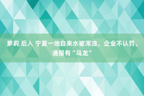 萝莉 后入 宁夏一地自来水被浑浊，企业不认罚，通报有“乌龙”