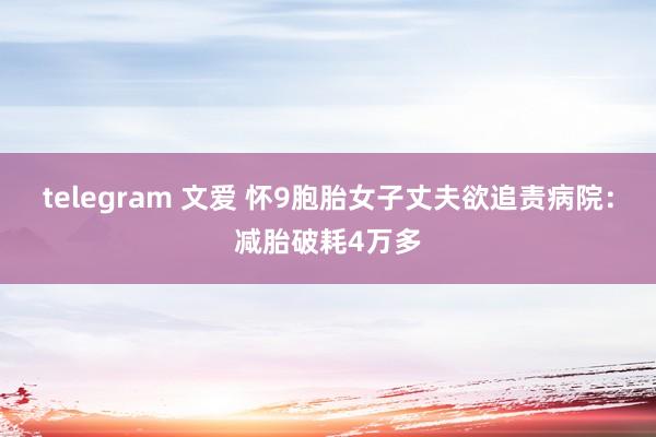 telegram 文爱 怀9胞胎女子丈夫欲追责病院：减胎破耗4万多