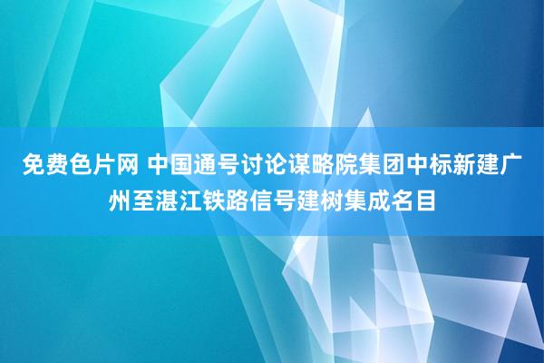 免费色片网 中国通号讨论谋略院集团中标新建广州至湛江铁路信号建树集成名目