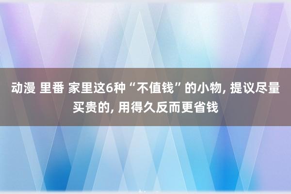 动漫 里番 家里这6种“不值钱”的小物， 提议尽量买贵的， 用得久反而更省钱