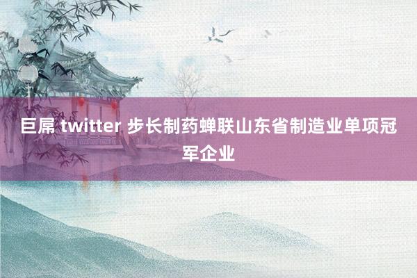 巨屌 twitter 步长制药蝉联山东省制造业单项冠军企业