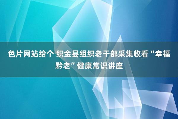 色片网站给个 织金县组织老干部采集收看“幸福黔老”健康常识讲座