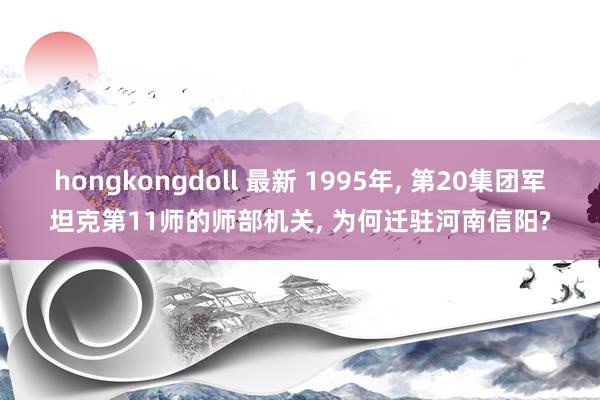 hongkongdoll 最新 1995年， 第20集团军坦克第11师的师部机关， 为何迁驻河南信阳?