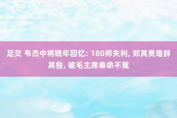 足交 韦杰中将晚年回忆: 180师失利， 郑其贵难辞其咎， 被毛主席奉命不冤