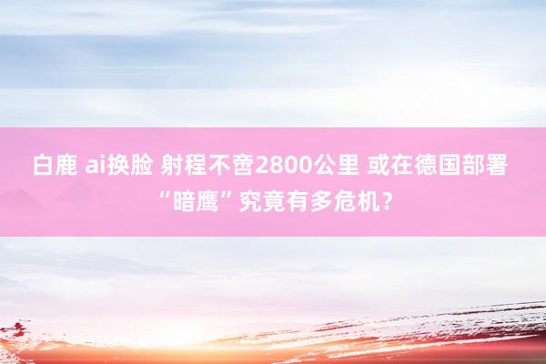 白鹿 ai换脸 射程不啻2800公里 或在德国部署 “暗鹰”究竟有多危机？