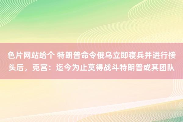 色片网站给个 特朗普命令俄乌立即寝兵并进行接头后，克宫：迄今为止莫得战斗特朗普或其团队