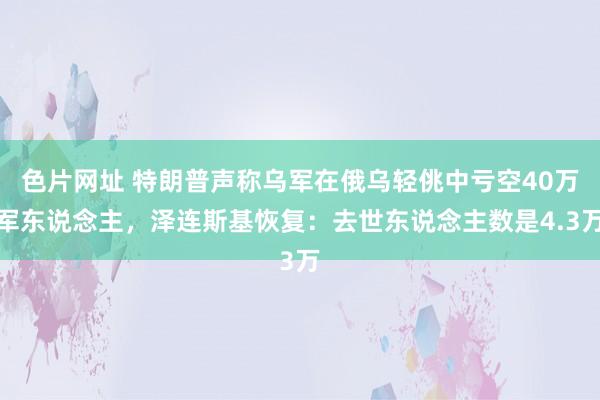 色片网址 特朗普声称乌军在俄乌轻佻中亏空40万军东说念主，泽连斯基恢复：去世东说念主数是4.3万