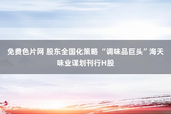 免费色片网 股东全国化策略 “调味品巨头”海天味业谋划刊行H股