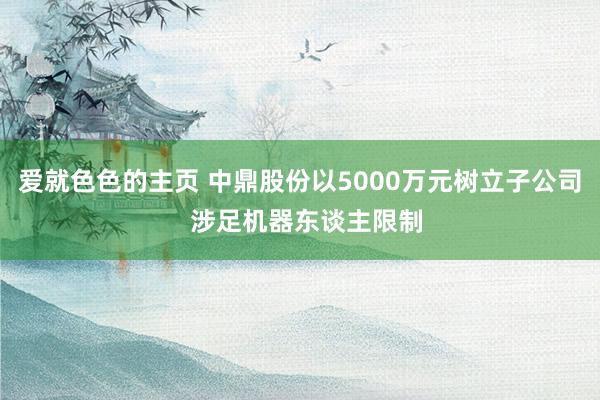 爱就色色的主页 中鼎股份以5000万元树立子公司  涉足机器东谈主限制