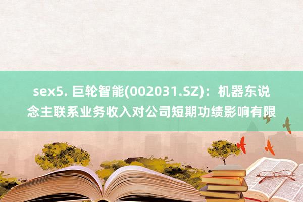 sex5. 巨轮智能(002031.SZ)：机器东说念主联系业务收入对公司短期功绩影响有限