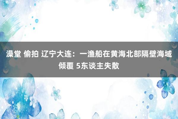 澡堂 偷拍 辽宁大连：一渔船在黄海北部隔壁海域倾覆 5东谈主失散