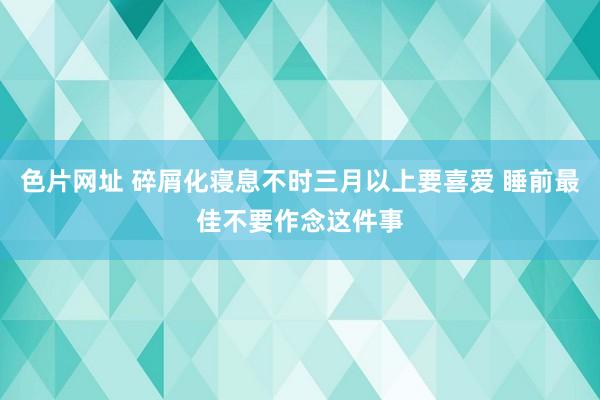 色片网址 碎屑化寝息不时三月以上要喜爱 睡前最佳不要作念这件事