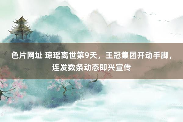 色片网址 琼瑶离世第9天，王冠集团开动手脚，连发数条动态即兴宣传