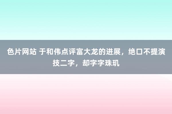 色片网站 于和伟点评富大龙的进展，绝口不提演技二字，却字字珠玑