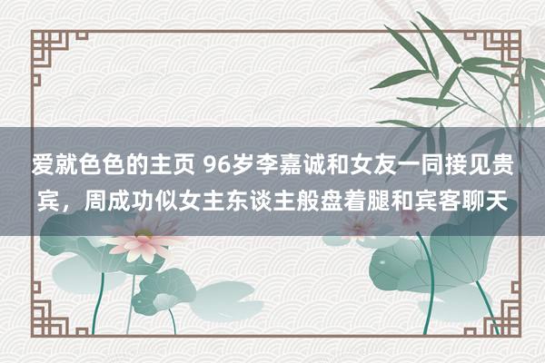 爱就色色的主页 96岁李嘉诚和女友一同接见贵宾，周成功似女主东谈主般盘着腿和宾客聊天