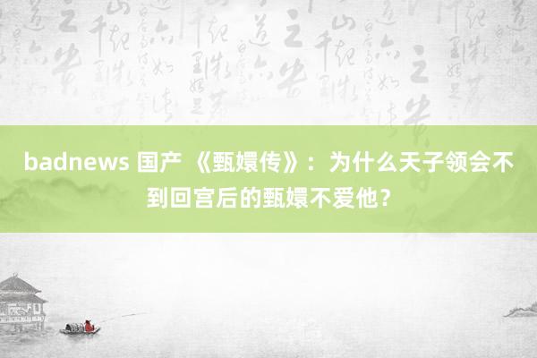 badnews 国产 《甄嬛传》：为什么天子领会不到回宫后的甄嬛不爱他？