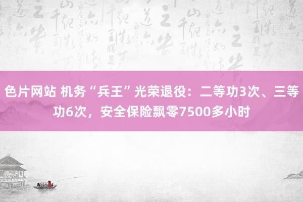 色片网站 机务“兵王”光荣退役：二等功3次、三等功6次，安全保险飘零7500多小时