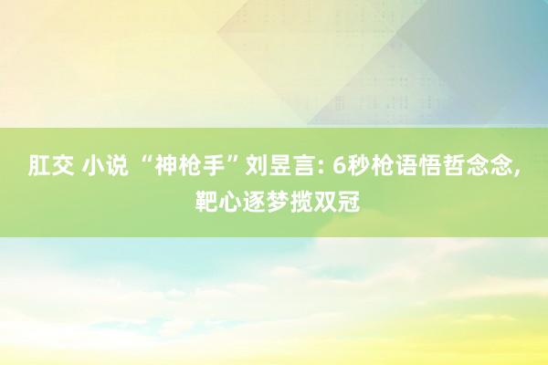 肛交 小说 “神枪手”刘昱言: 6秒枪语悟哲念念， 靶心逐梦揽双冠