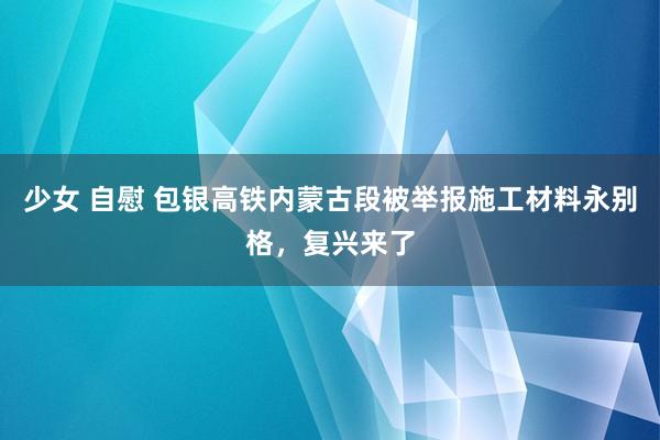 少女 自慰 包银高铁内蒙古段被举报施工材料永别格，复兴来了