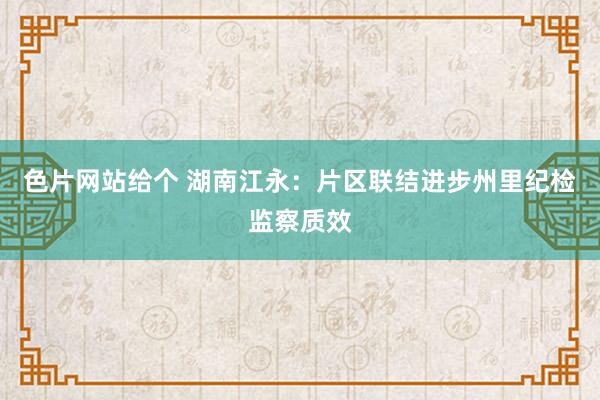 色片网站给个 湖南江永：片区联结进步州里纪检监察质效