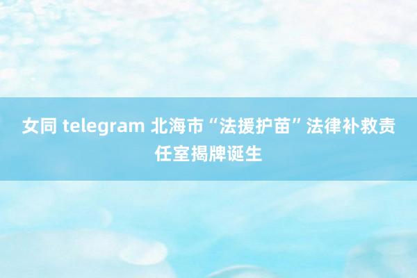 女同 telegram 北海市“法援护苗”法律补救责任室揭牌诞生