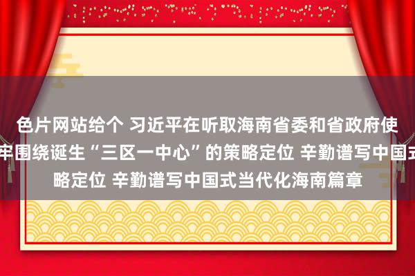 色片网站给个 习近平在听取海南省委和省政府使命陈述时强调 牢牢围绕诞生“三区一中心”的策略定位 辛勤谱写中国式当代化海南篇章