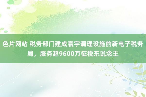 色片网站 税务部门建成寰宇调理设施的新电子税务局，服务超9600万征税东说念主