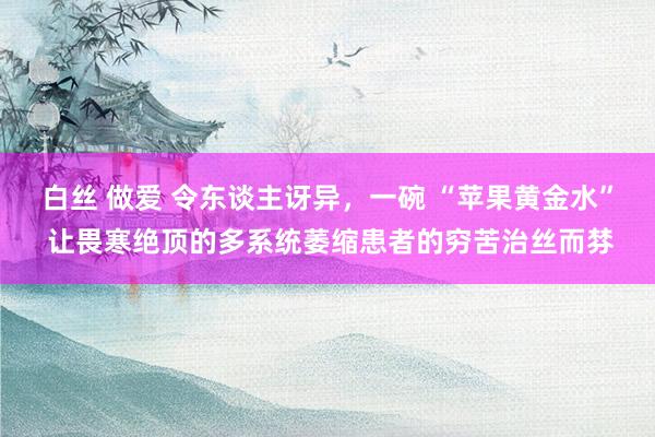 白丝 做爱 令东谈主讶异，一碗 “苹果黄金水” 让畏寒绝顶的多系统萎缩患者的穷苦治丝而棼