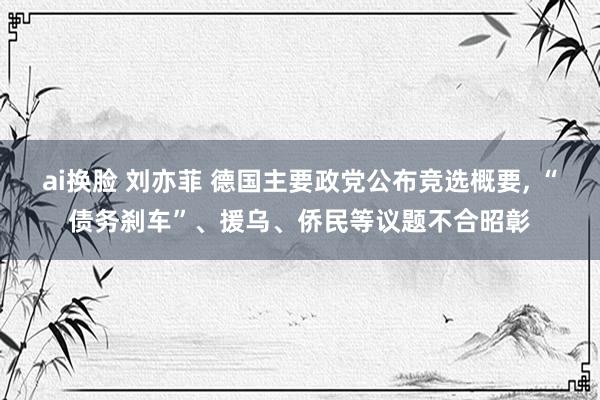 ai换脸 刘亦菲 德国主要政党公布竞选概要， “债务刹车”、援乌、侨民等议题不合昭彰