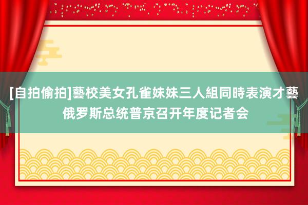 [自拍偷拍]藝校美女孔雀妹妹三人組同時表演才藝 俄罗斯总统普京召开年度记者会