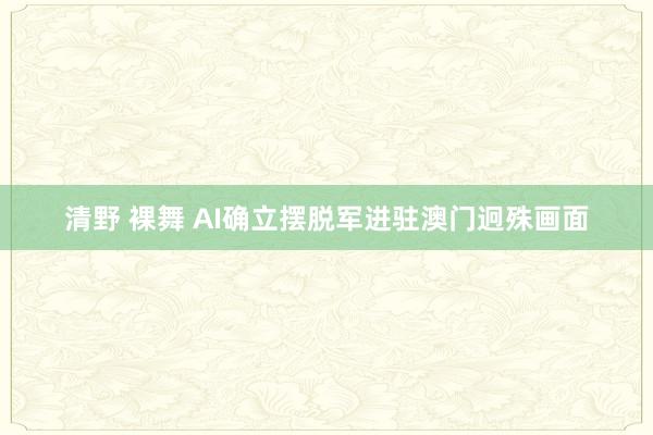 清野 裸舞 AI确立摆脱军进驻澳门迥殊画面