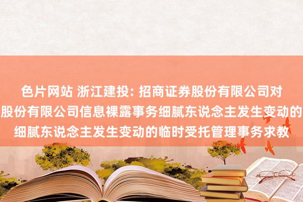 色片网站 浙江建投: 招商证券股份有限公司对于浙江省建设投资集团股份有限公司信息裸露事务细腻东说念主发生变动的临时受托管理事务求教