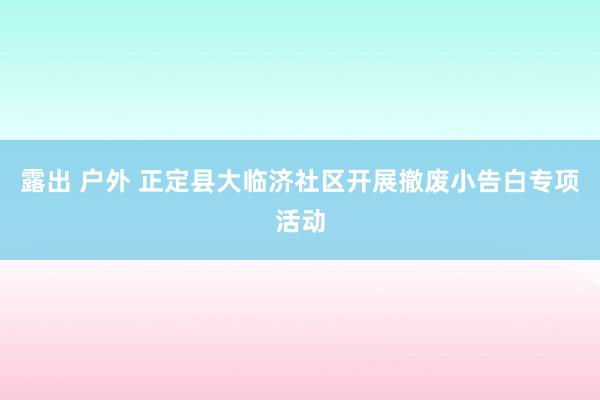 露出 户外 正定县大临济社区开展撤废小告白专项活动