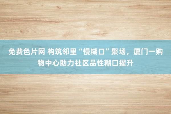 免费色片网 构筑邻里“慢糊口”聚场，厦门一购物中心助力社区品性糊口擢升