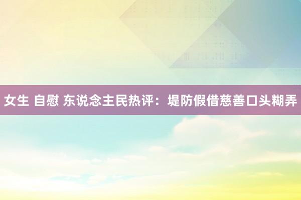 女生 自慰 东说念主民热评：堤防假借慈善口头糊弄