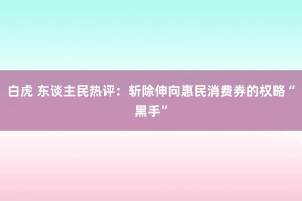 白虎 东谈主民热评：斩除伸向惠民消费券的权略“黑手”