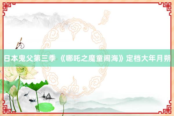 日本鬼父第三季 《哪吒之魔童闹海》定档大年月朔